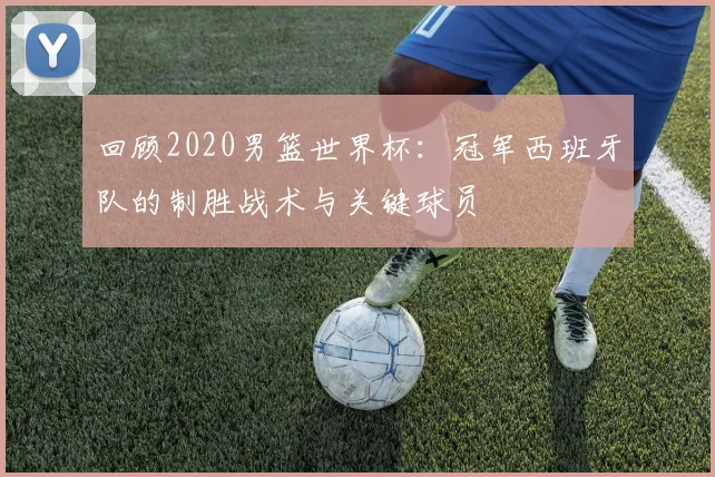 回顾2020男篮世界杯：冠军西班牙队的制胜战术与关键球员
