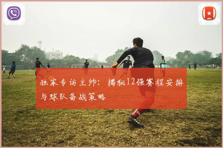 独家专访主帅：揭秘12强赛程安排与球队备战策略