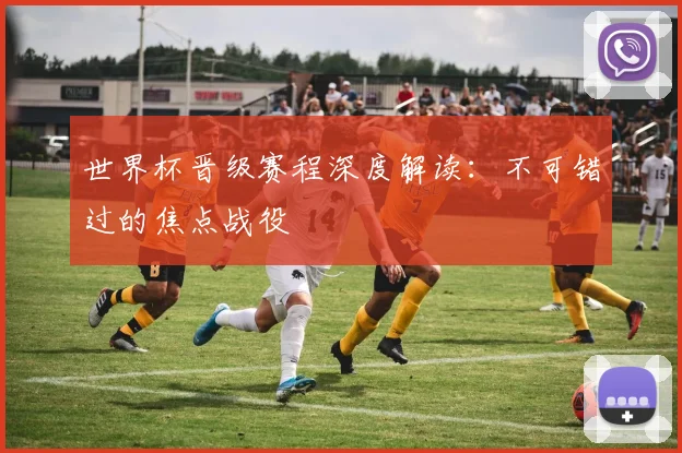 世界杯晋级赛程深度解读：不可错过的焦点战役