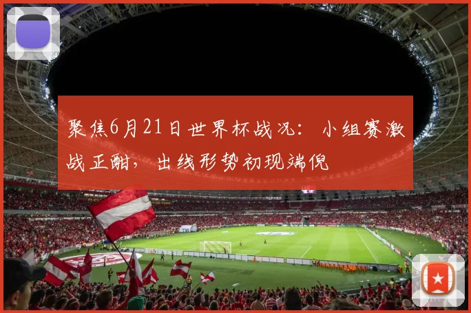 聚焦6月21日世界杯战况：小组赛激战正酣，出线形势初现端倪