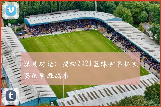 深度对话：揭秘2021篮球世界杯决赛的制胜战术