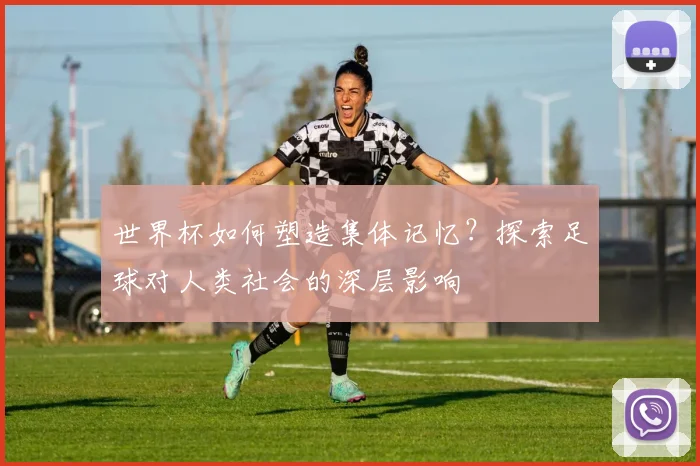 世界杯如何塑造集体记忆？探索足球对人类社会的深层影响
