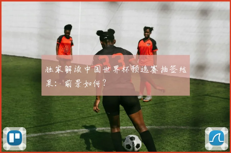 独家解读中国世界杯预选赛抽签结果：前景如何？