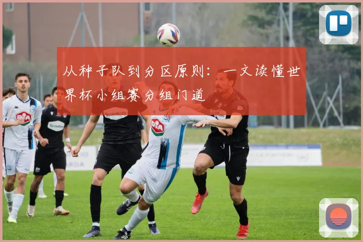 从种子队到分区原则：一文读懂世界杯小组赛分组门道
