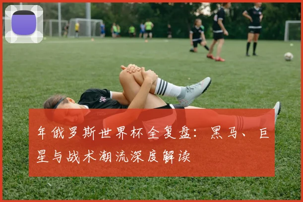 年俄罗斯世界杯全复盘：黑马、巨星与战术潮流深度解读