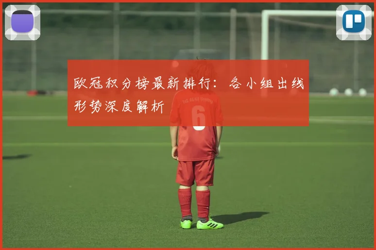 欧冠积分榜最新排行：各小组出线形势深度解析