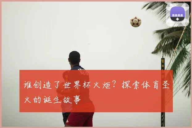 谁创造了世界杯火炬？探索体育圣火的诞生故事