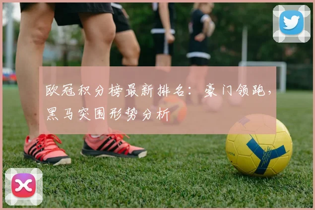 欧冠积分榜最新排名：豪门领跑，黑马突围形势分析