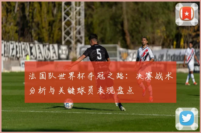 法国队世界杯夺冠之路：决赛战术分析与关键球员表现盘点