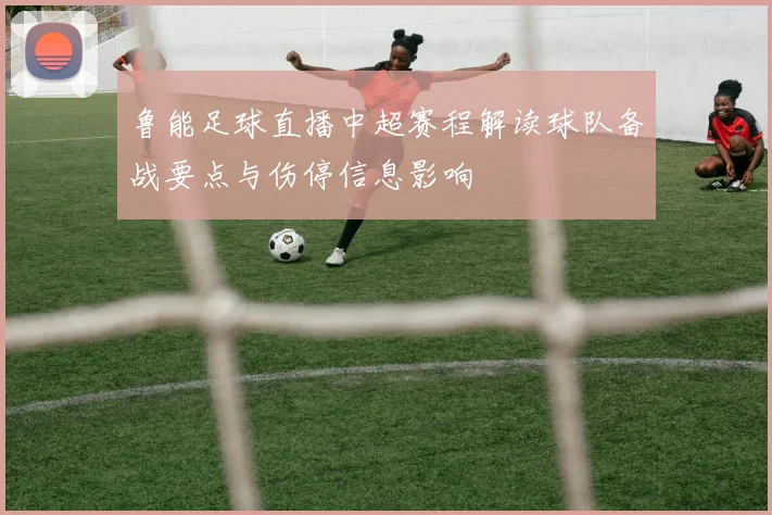 鲁能足球直播中超赛程解读球队备战要点与伤停信息影响